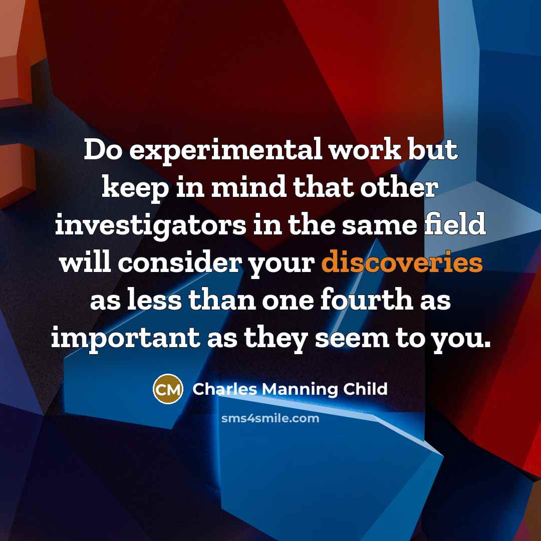 “Do experimental work but keep in mind that other investigators in the same field will consider your discoveries as less than one fourth as important as they seem to you.” quote by Charles Manning Child