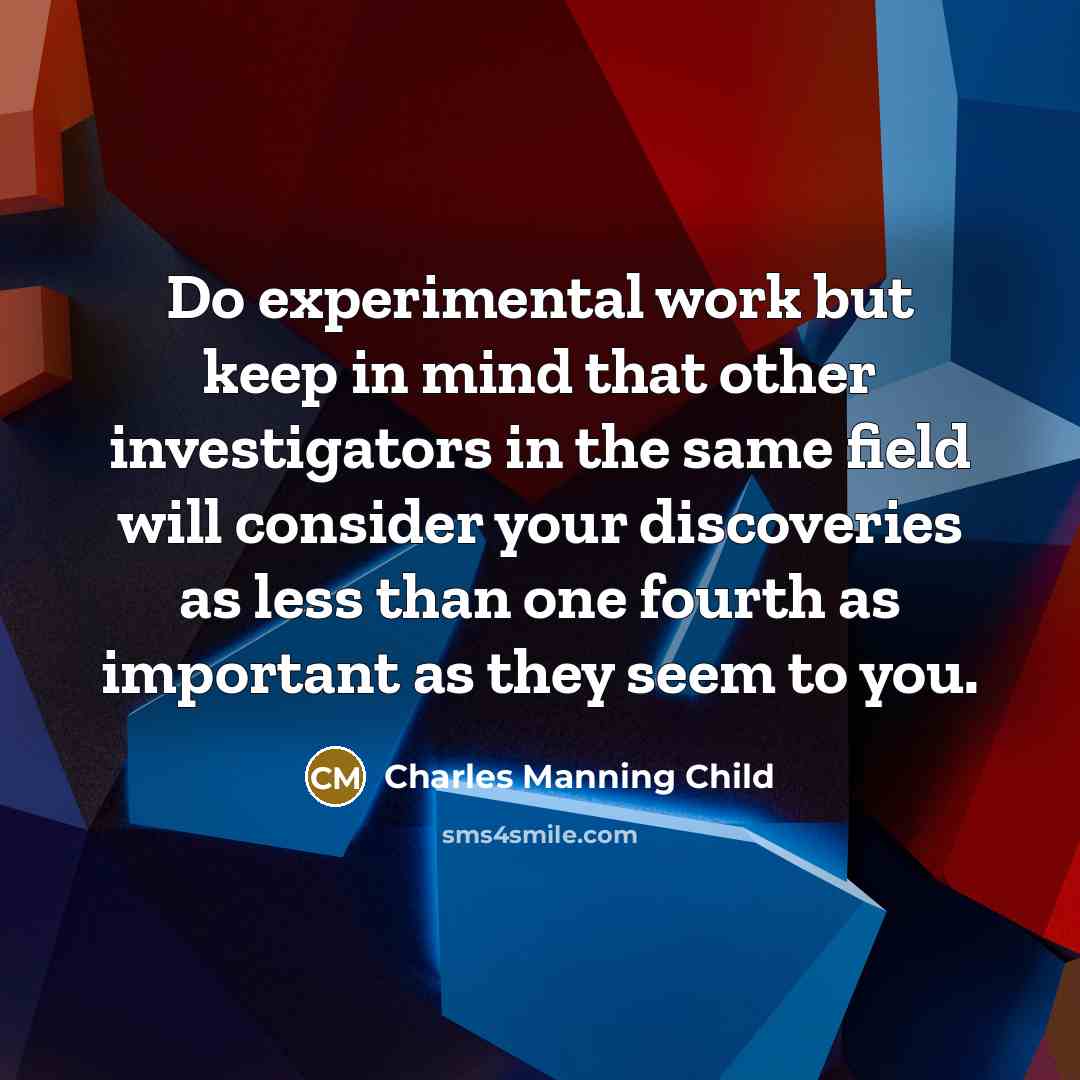 “Do experimental work but keep in mind that other investigators in the same field will consider your discoveries as less than one fourth as important as they seem to you.” quote by Charles Manning Child