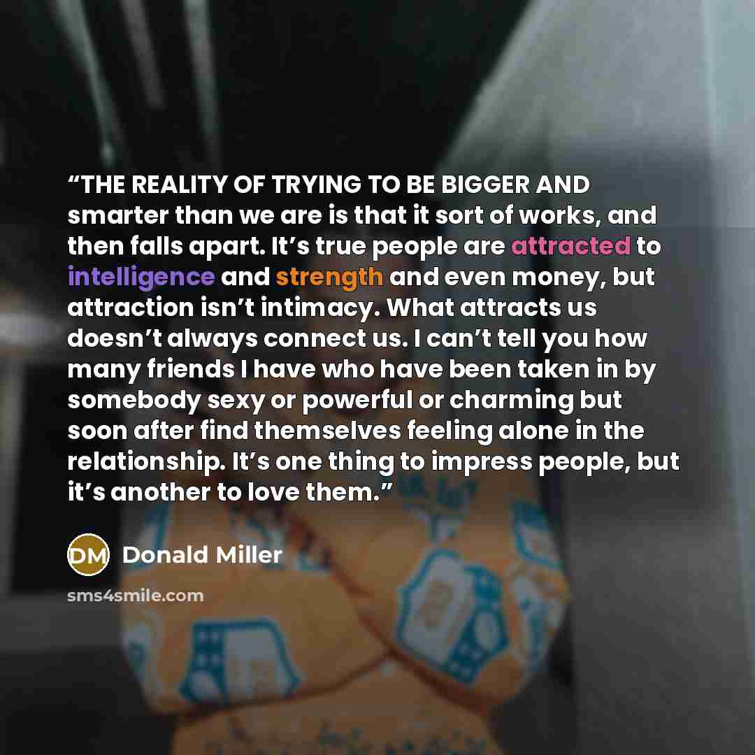 “THE REALITY OF TRYING TO BE BIGGER AND smarter than we are is that it sort of works, and then falls apart. It’s true people are attracted to intelligence and strength and even money, but attraction isn’t intimacy. What attracts us doesn’t always connect us. I can’t tell you how many friends I have…” quote by Donald Miller