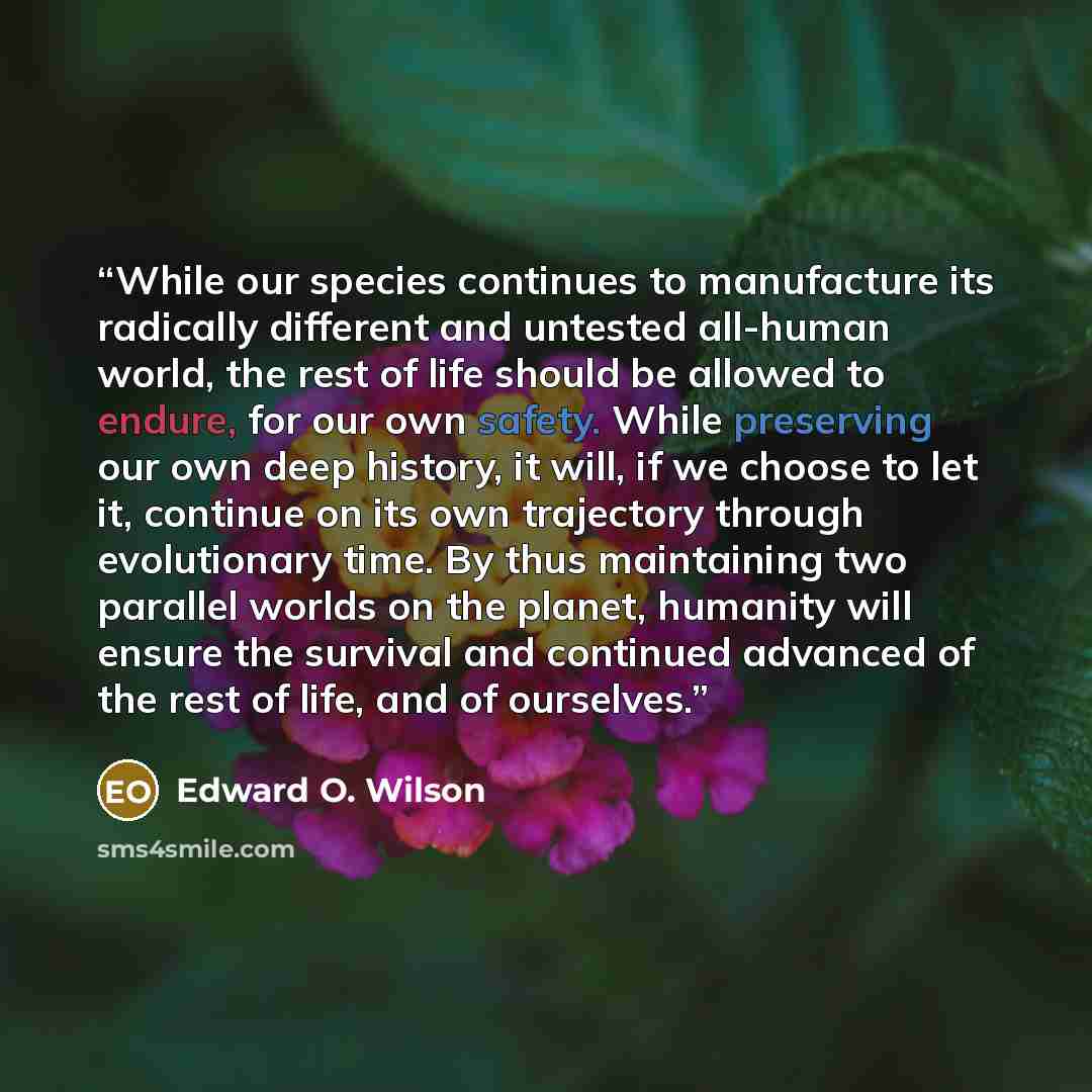 “While our species continues to manufacture its radically different and untested all-human world, the rest of life should be allowed to endure, for our own safety. While preserving our own deep history, it will, if we choose to let it, continue on its own trajectory through evolutionary time. By…” quote by Edward O. Wilson