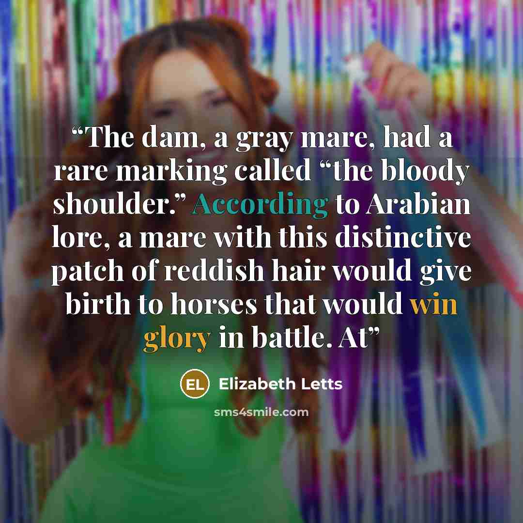 “The dam, a gray mare, had a rare marking called “the bloody shoulder.” According to Arabian lore, a mare with this distinctive patch of reddish hair would give birth to horses that would win glory in battle. At” quote by Elizabeth Letts