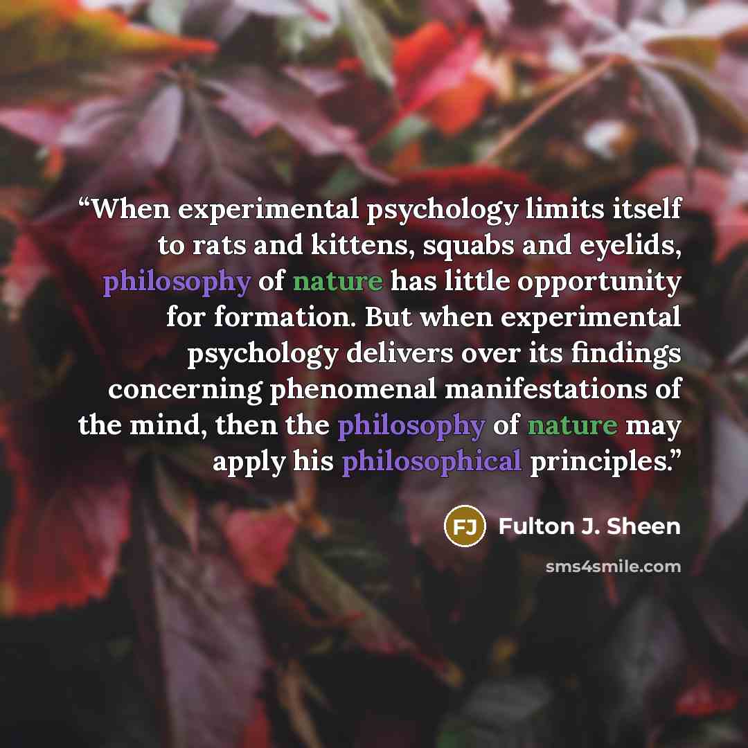 “When experimental psychology limits itself to rats and kittens, squabs and eyelids, philosophy of nature has little opportunity for formation. But when experimental psychology delivers over its findings concerning phenomenal manifestations of the mind, then the philosophy of nature may apply his…” quote by Fulton J. Sheen