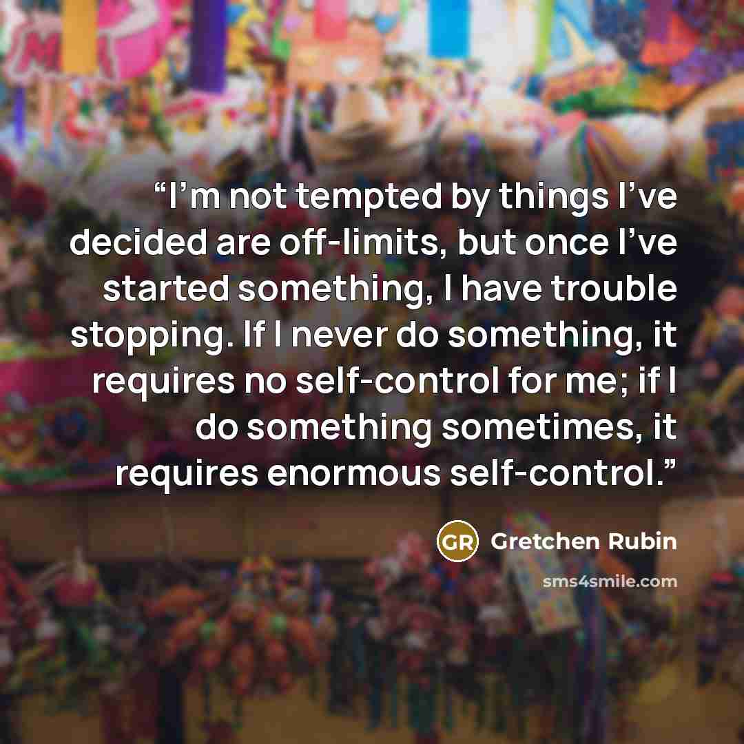 “I'm not tempted by things I've decided are off-limits, but once I've started something, I have trouble stopping. If I never do something, it requires no self-control for me; if I do something sometimes, it requires enormous self-control.” quote by Gretchen Rubin