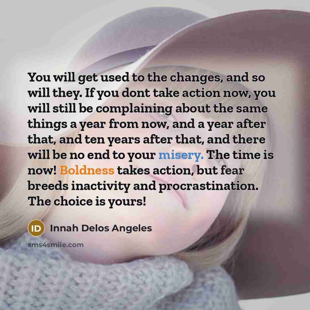 “You will get used to the changes, and so will they. If you dont take action now, you will still be complaining about the same things a year from now, and a year after that, and ten years after that, and there will be no end to your misery. The time is now! Boldness takes action, but fear breeds…” quote by Innah Delos Angeles