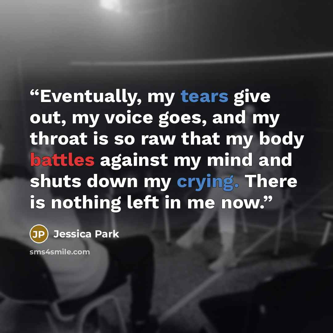 “Eventually, my tears give out, my voice goes, and my throat is so raw that my body battles against my mind and shuts down my crying. There is nothing left in me now.” quote by Jessica Park