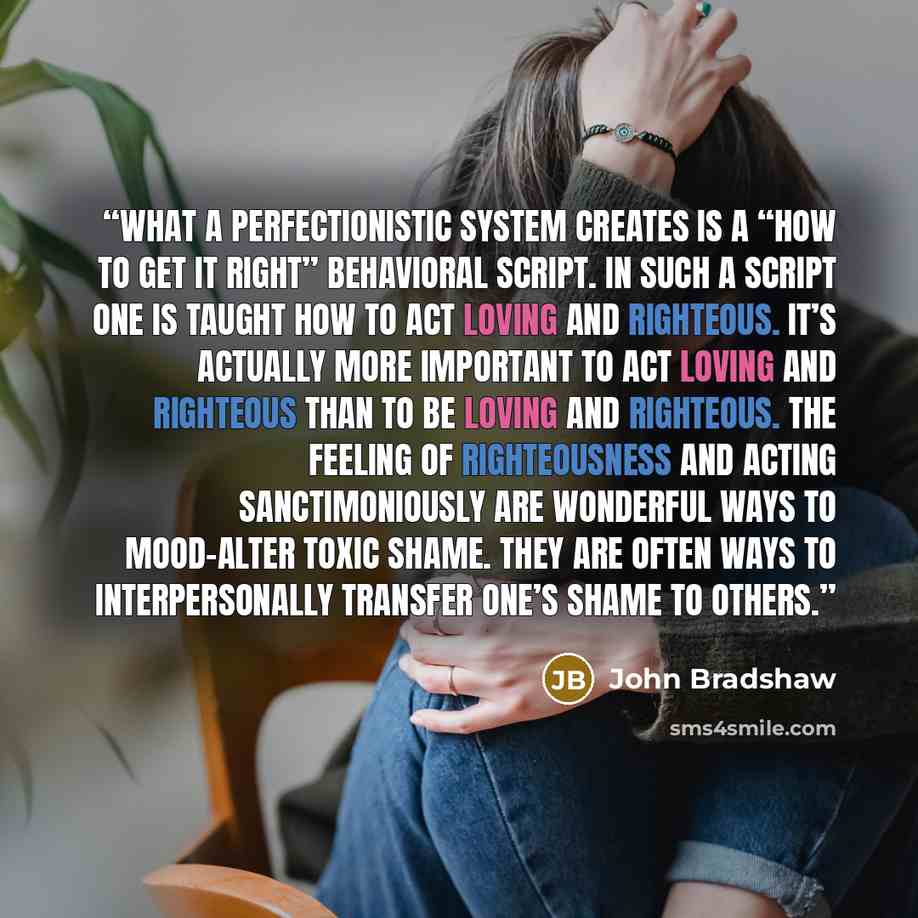 “What a perfectionistic system creates is a “how to get it right” behavioral script. In such a script one is taught how to act loving and righteous. It’s actually more important to act loving and righteous than to be loving and righteous. The feeling of righteousness and acting sanctimoniously are…” quote by John Bradshaw
