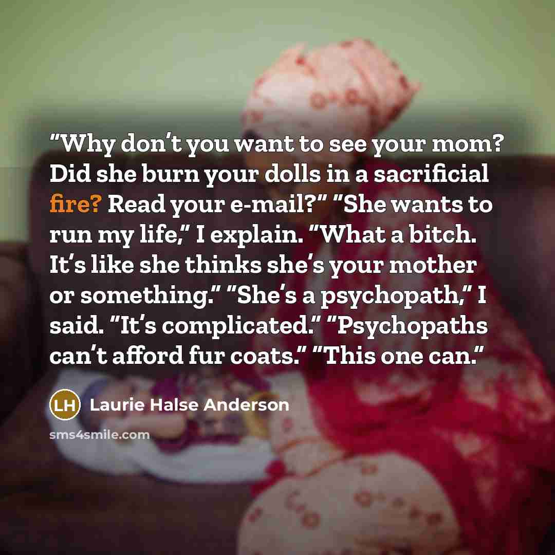 “Why don’t you want to see your mom? Did she burn your dolls in a sacrificial fire? Read your e-mail?” “She wants to run my life,” I explain. “What a bitch. It’s like she thinks she’s your mother or something.” “She’s a psychopath,” I said. “It’s complicated.” “Psychopaths can’t afford fur coats.”…” quote by Laurie Halse Anderson