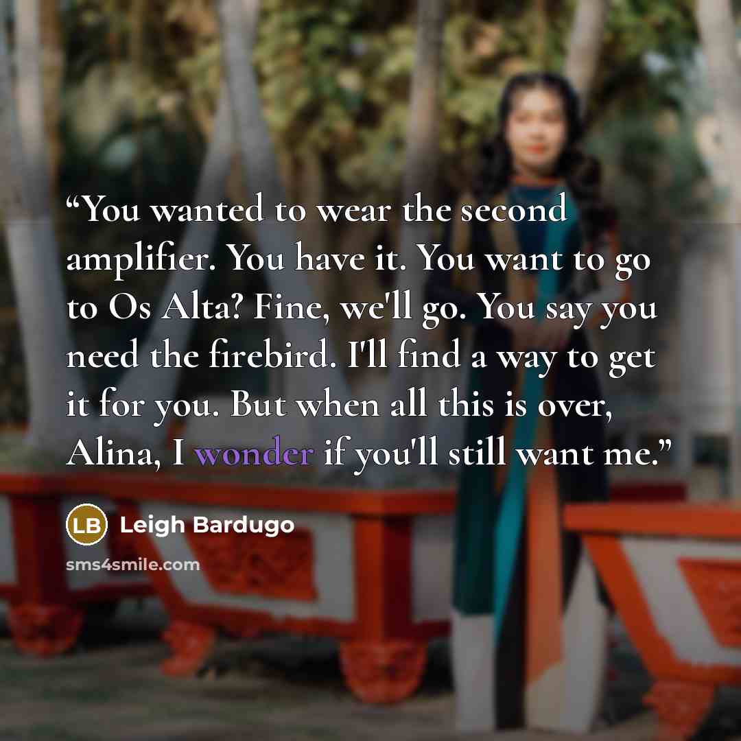 “You wanted to wear the second amplifier. You have it. You want to go to Os Alta? Fine, we'll go. You say you need the firebird. I'll find a way to get it for you. But when all this is over, Alina, I wonder if you'll still want me.” quote by Leigh Bardugo