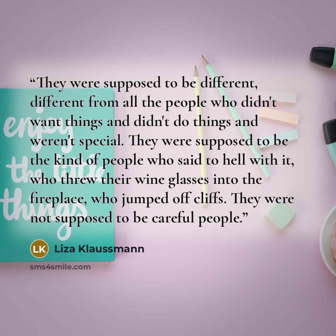 “They were supposed to be different, different from all the people who didn't want things and didn't do things and weren't special. They were supposed to be the kind of people who said to hell with it, who threw their wine glasses into the fireplace, who jumped off cliffs. They were not supposed to…” quote by Liza Klaussmann