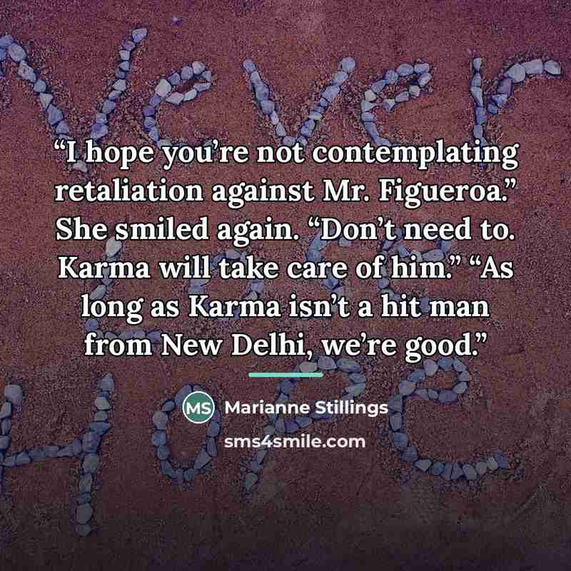 “I hope you’re not contemplating retaliation against Mr. Figueroa.” She smiled again. “Don’t need to. Karma will take care of him.” “As long as Karma isn’t a hit man from New Delhi, we’re good.” quote by Marianne Stillings