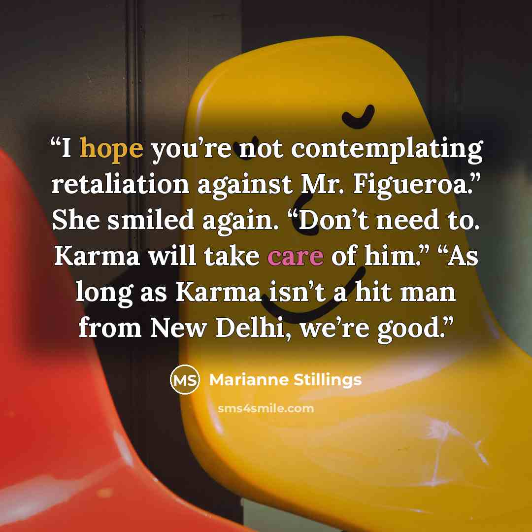 “I hope you’re not contemplating retaliation against Mr. Figueroa.” She smiled again. “Don’t need to. Karma will take care of him.” “As long as Karma isn’t a hit man from New Delhi, we’re good.” quote by Marianne Stillings