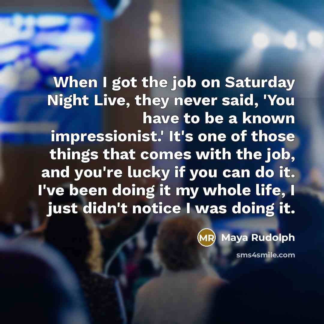“When I got the job on Saturday Night Live, they never said, 'You have to be a known impressionist.' It's one of those things that comes with the job, and you're lucky if you can do it. I've been doing it my whole life, I just didn't notice I was doing it.” quote by Maya Rudolph