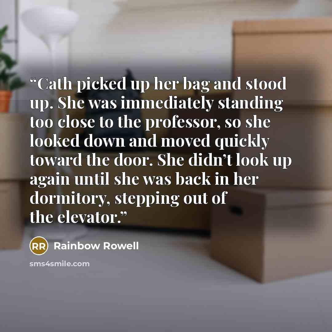 “Cath picked up her bag and stood up. She was immediately standing too close to the professor, so she looked down and moved quickly toward the door. She didn’t look up again until she was back in her dormitory, stepping out of the elevator.” quote by Rainbow Rowell
