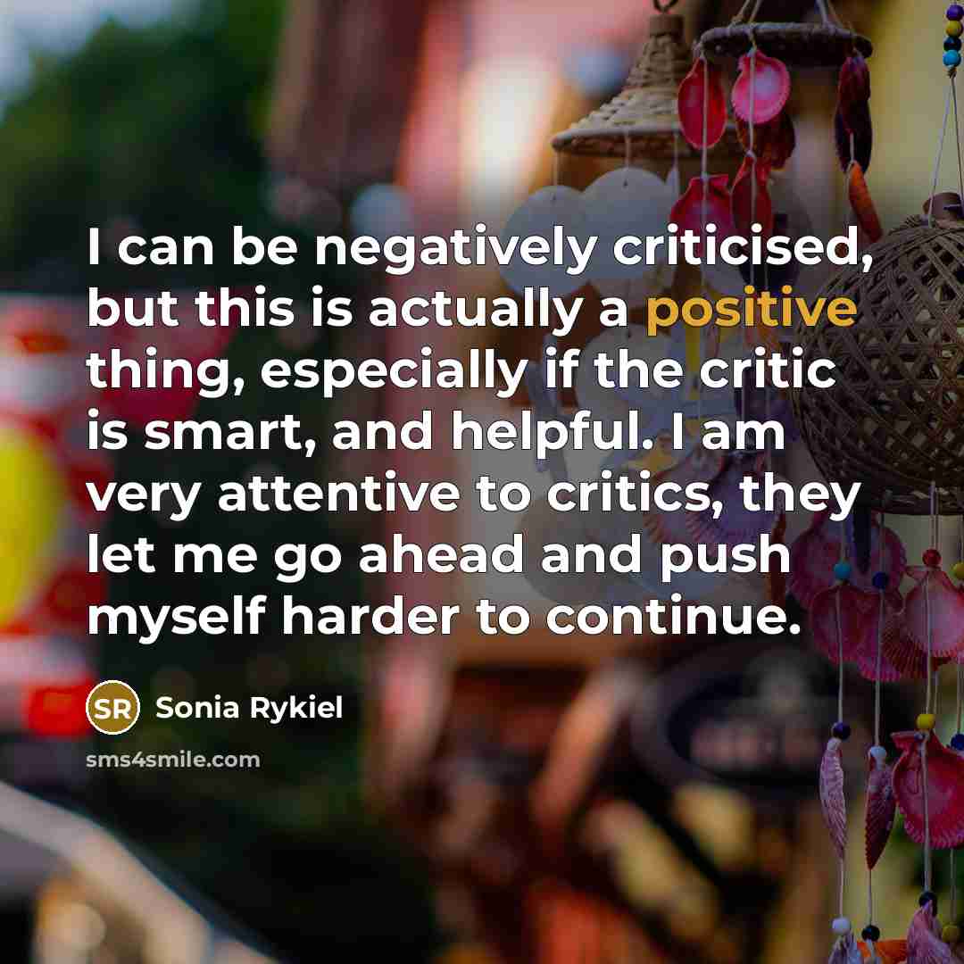 “I can be negatively criticised, but this is actually a positive thing, especially if the critic is smart, and helpful. I am very attentive to critics, they let me go ahead and push myself harder to continue.” quote by Sonia Rykiel