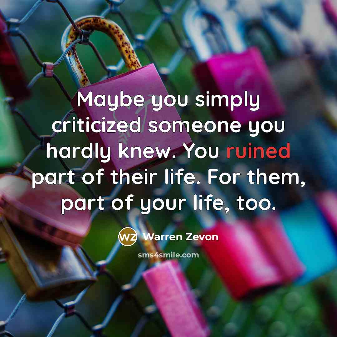 “Maybe you simply criticized someone you hardly knew. You ruined part of their life. For them, part of your life, too.” quote by Warren Zevon