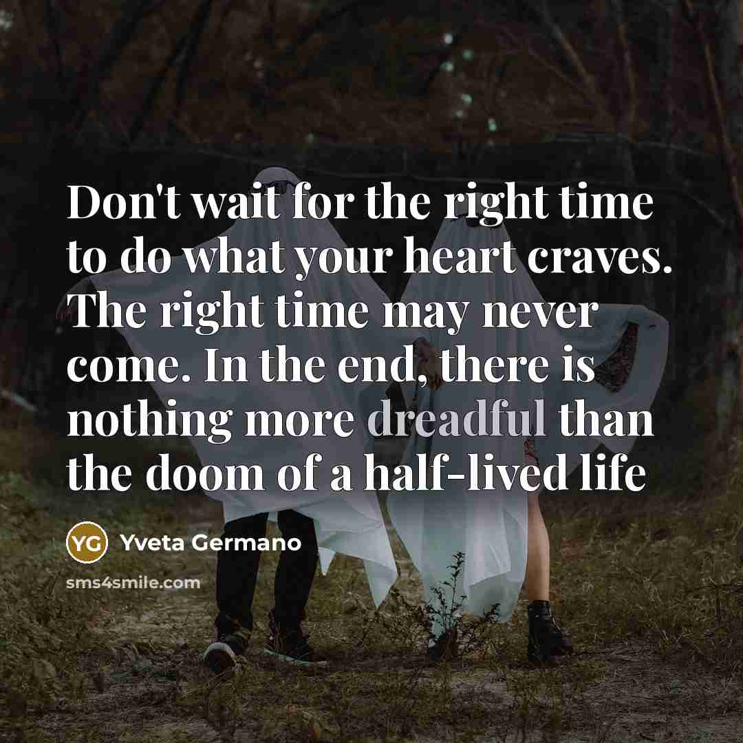 “Don't wait for the right time to do what your heart craves. The right time may never come. In the end, there is nothing more dreadful than the doom of a half-lived life” quote by Yveta Germano