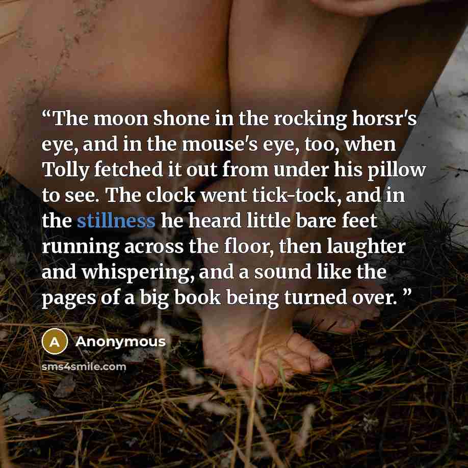 “The moon shone in the rocking horsr's eye, and in the mouse's eye, too, when Tolly fetched it out from under his pillow to see. The clock went tick-tock, and in the stillness he heard little bare feet running across the floor, then laughter and whispering, and a sound like the pages of a big book…” quote by Anonymous