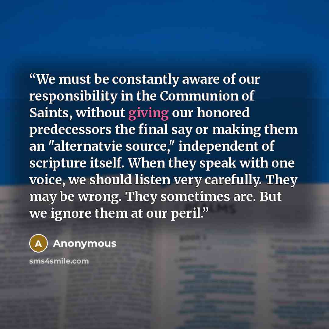 “We must be constantly aware of our responsibility in the Communion of Saints, without giving our honored predecessors the final say or making them an "alternatvie source," independent of scripture itself. When they speak with one voice, we should listen very carefully. They may be wrong. They…” quote by Anonymous