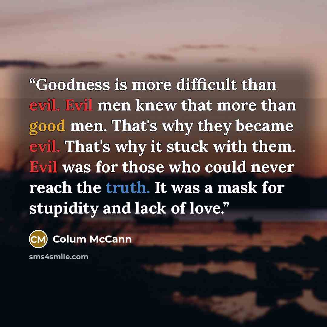 “Goodness is more difficult than evil. Evil men knew that more than good men. That's why they became evil. That's why it stuck with them. Evil was for those who could never reach the truth. It was a mask for stupidity and lack of love.” quote by Colum McCann