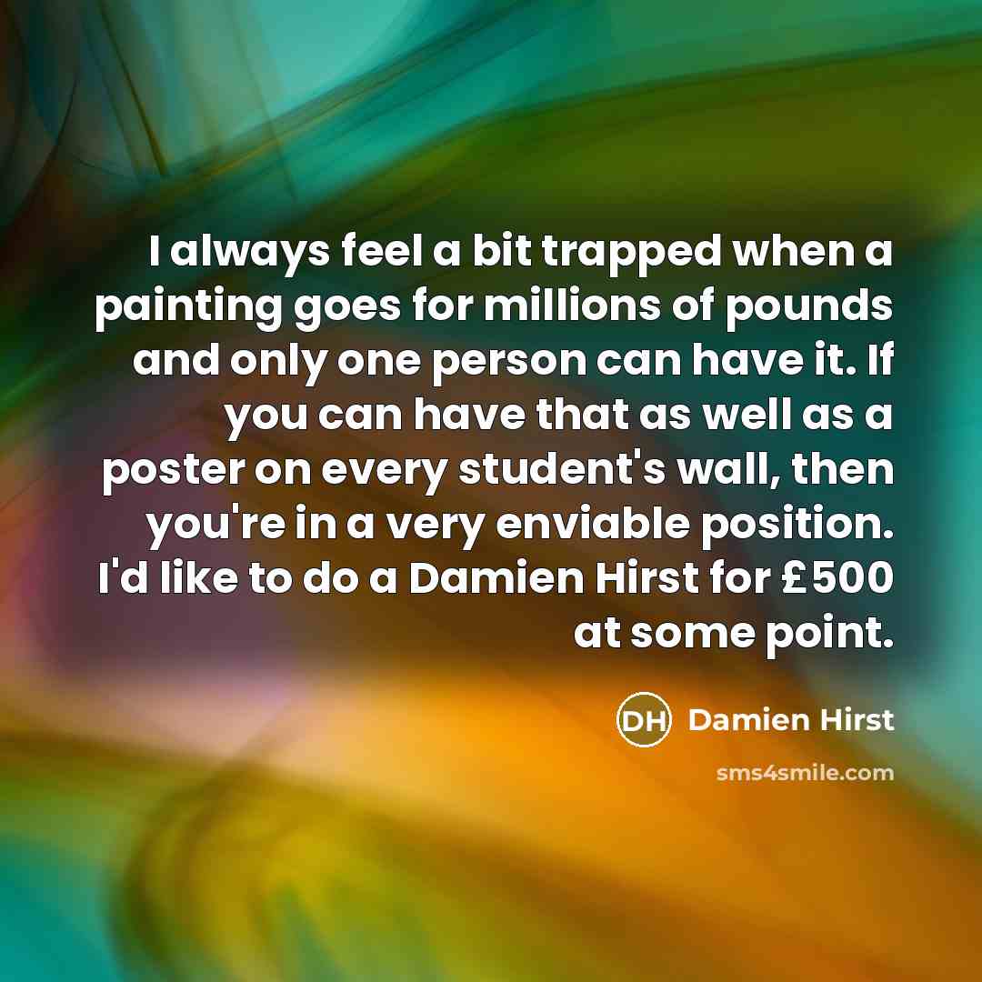 “I always feel a bit trapped when a painting goes for millions of pounds and only one person can have it. If you can have that as well as a poster on every student's wall, then you're in a very enviable position. I'd like to do a Damien Hirst for £500 at some point.” quote by Damien Hirst