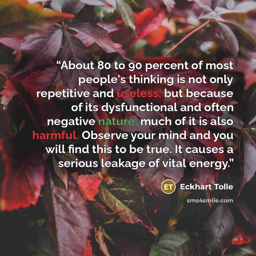 “About 80 to 90 percent of most people's thinking is not only repetitive and useless, but because of its dysfunctional and often negative nature, much of it is also harmful. Observe your mind and you will find this to be true. It causes a serious leakage of vital energy.” quote by Eckhart Tolle