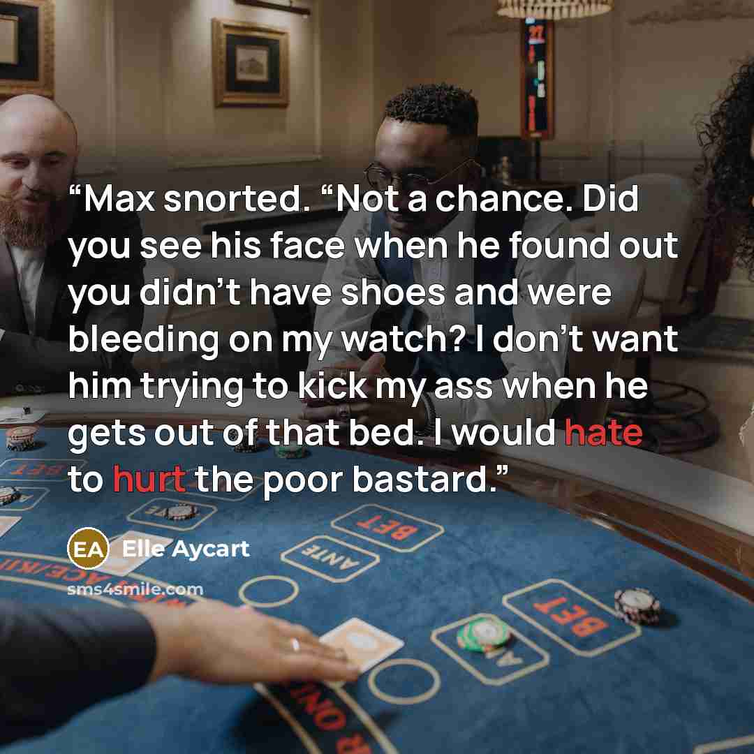 “Max snorted. “Not a chance. Did you see his face when he found out you didn’t have shoes and were bleeding on my watch? I don’t want him trying to kick my ass when he gets out of that bed. I would hate to hurt the poor bastard.” quote by Elle Aycart