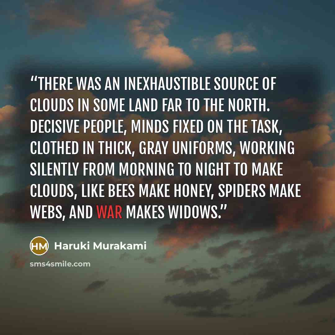 “There was an inexhaustible source of clouds in some land far to the north. Decisive people, minds fixed on the task, clothed in thick, gray uniforms, working silently from morning to night to make clouds, like bees make honey, spiders make webs, and war makes widows.” quote by Haruki Murakami