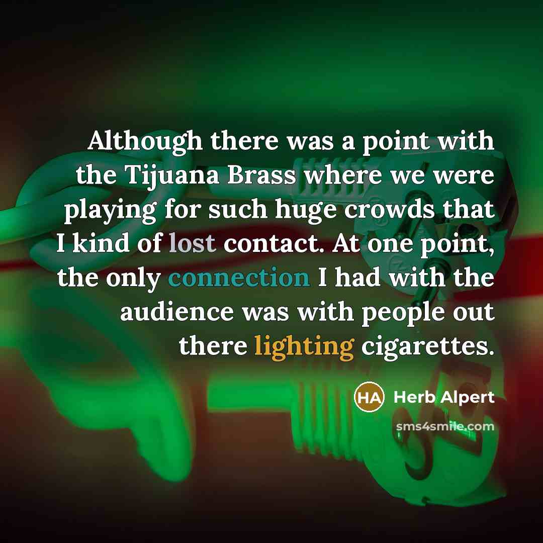 “Although there was a point with the Tijuana Brass where we were playing for such huge crowds that I kind of lost contact. At one point, the only connection I had with the audience was with people out there lighting cigarettes.” quote by Herb Alpert