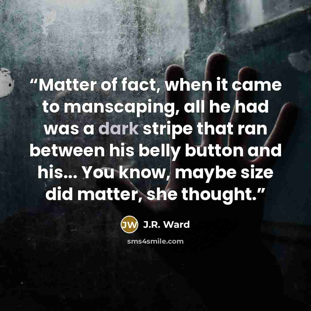 “Matter of fact, when it came to manscaping, all he had was a dark stripe that ran between his belly button and his... You know, maybe size did matter, she thought.” quote by J.R. Ward