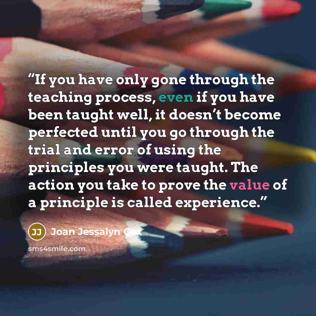 “If you have only gone through the teaching process, even if you have been taught well, it doesn’t become perfected until you go through the trial and error of using the principles you were taught. The action you take to prove the value of a principle is called experience.” quote by Joan Jessalyn Cox