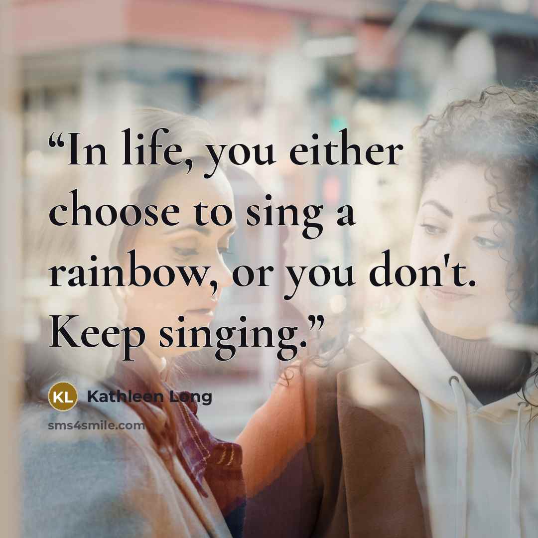 “In life, you either choose to sing a rainbow, or you don't. Keep singing.” quote by Kathleen Long