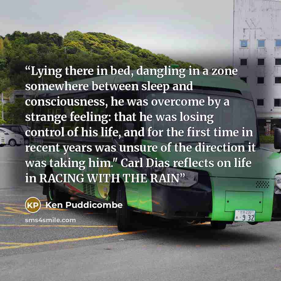 “Lying there in bed, dangling in a zone somewhere between sleep and consciousness, he was overcome by a strange feeling: that he was losing control of his life, and for the first time in recent years was unsure of the direction it was taking him." Carl Dias reflects on life in RACING WITH THE RAIN” quote by Ken Puddicombe