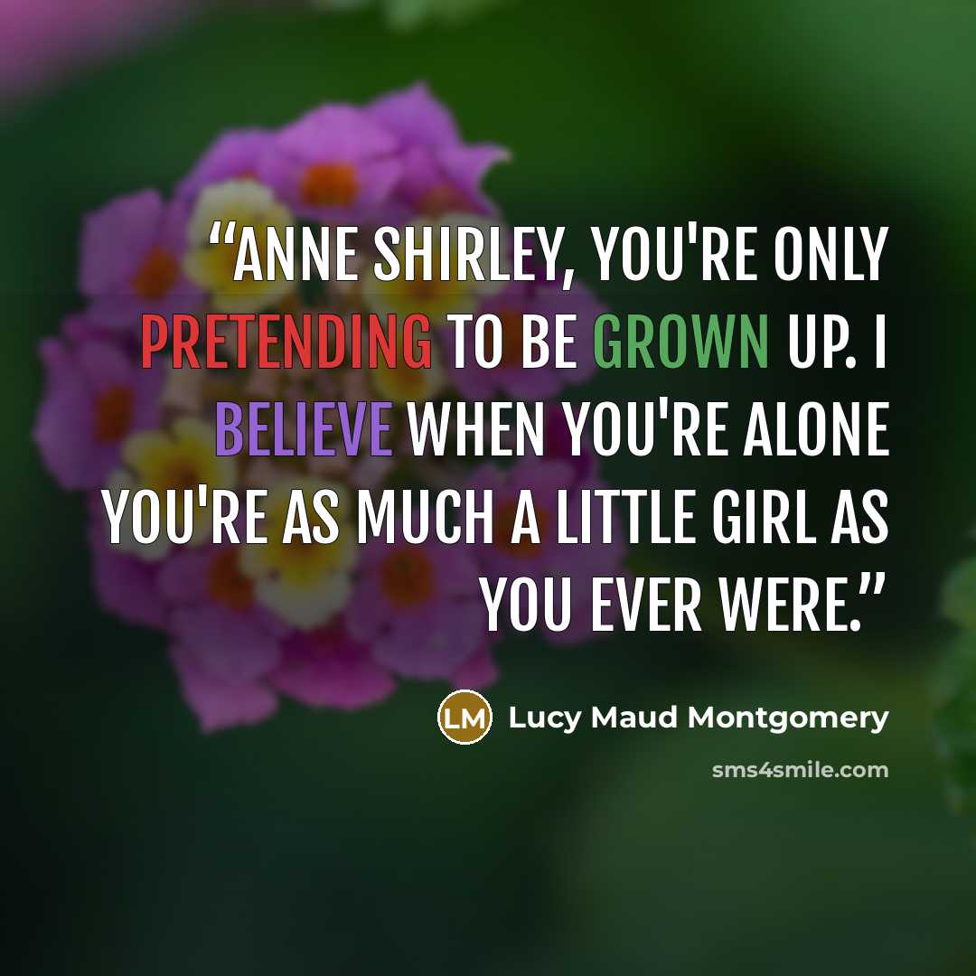 “Anne Shirley, you're only pretending to be grown up. I believe when you're alone you're as much a little girl as you ever were.” quote by Lucy Maud Montgomery