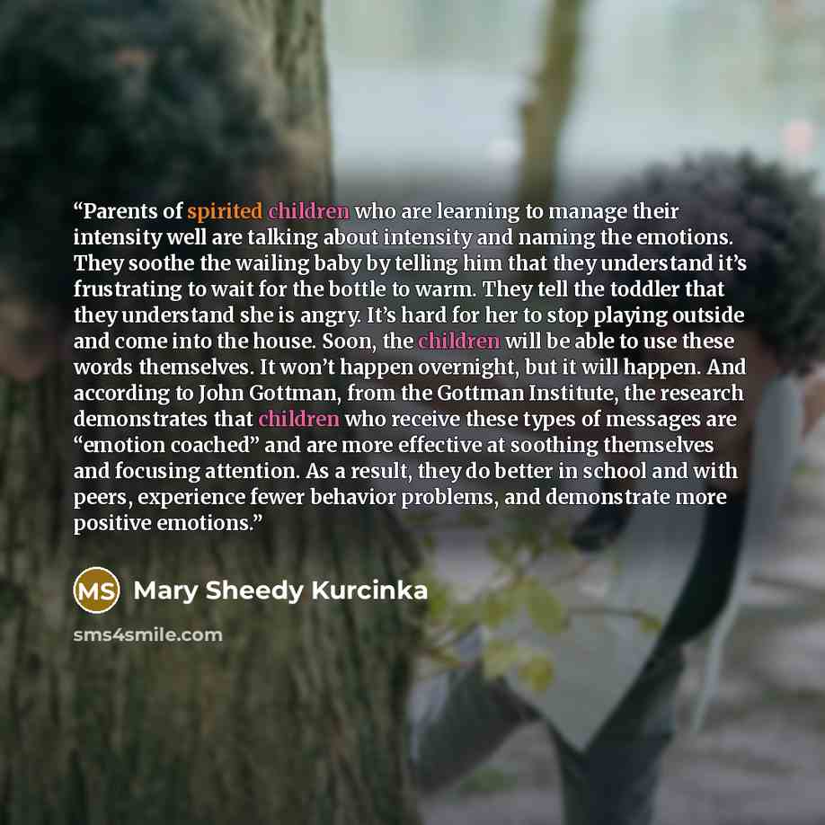 “Parents of spirited children who are learning to manage their intensity well are talking about intensity and naming the emotions. They soothe the wailing baby by telling him that they understand it’s frustrating to wait for the bottle to warm. They tell the toddler that they understand she is…” quote by Mary Sheedy Kurcinka