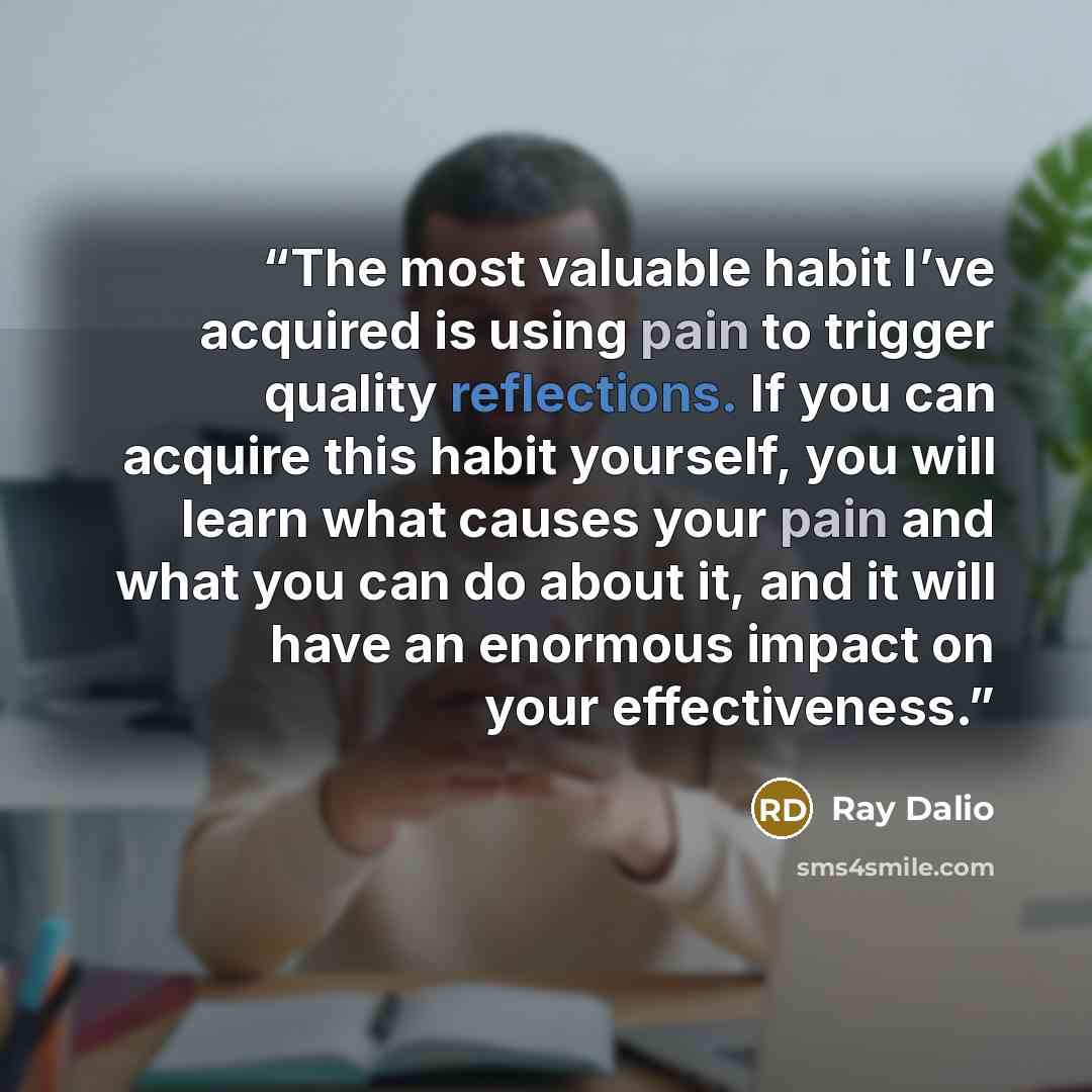 “The most valuable habit I’ve acquired is using pain to trigger quality reflections. If you can acquire this habit yourself, you will learn what causes your pain and what you can do about it, and it will have an enormous impact on your effectiveness.” quote by Ray Dalio