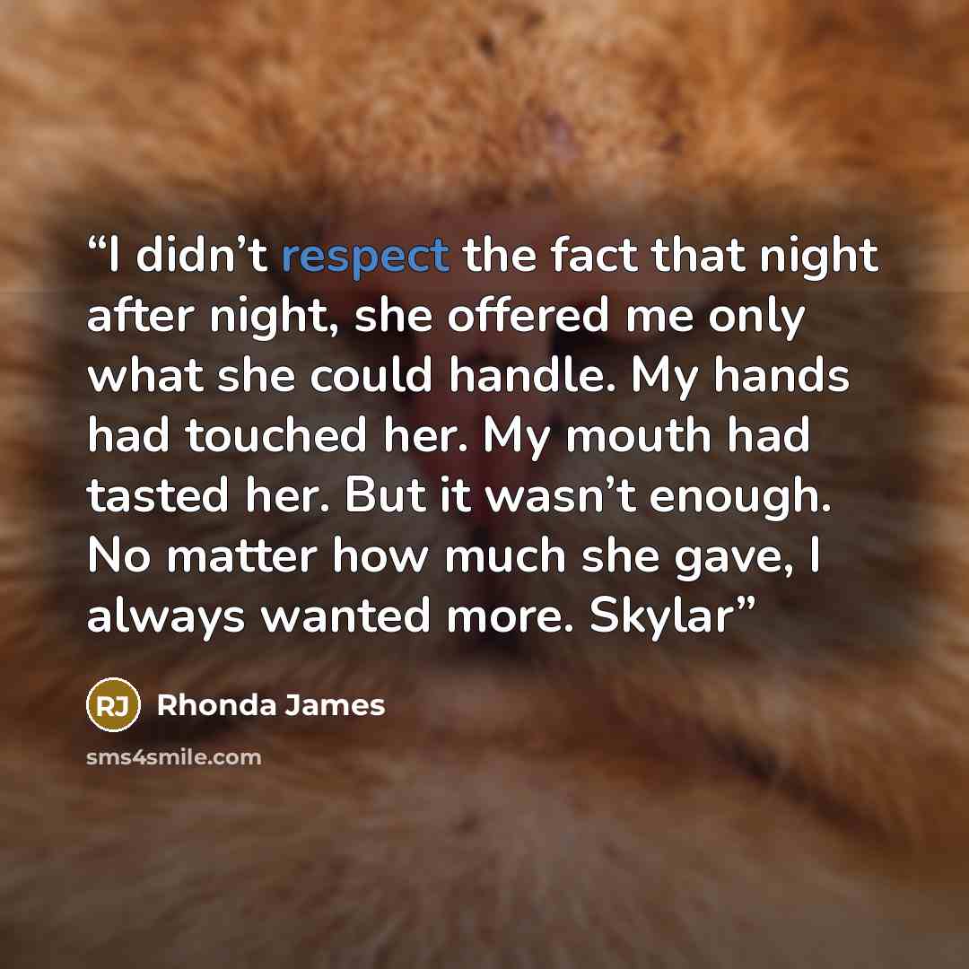 “I didn’t respect the fact that night after night, she offered me only what she could handle. My hands had touched her. My mouth had tasted her. But it wasn’t enough. No matter how much she gave, I always wanted more. Skylar” quote by Rhonda James