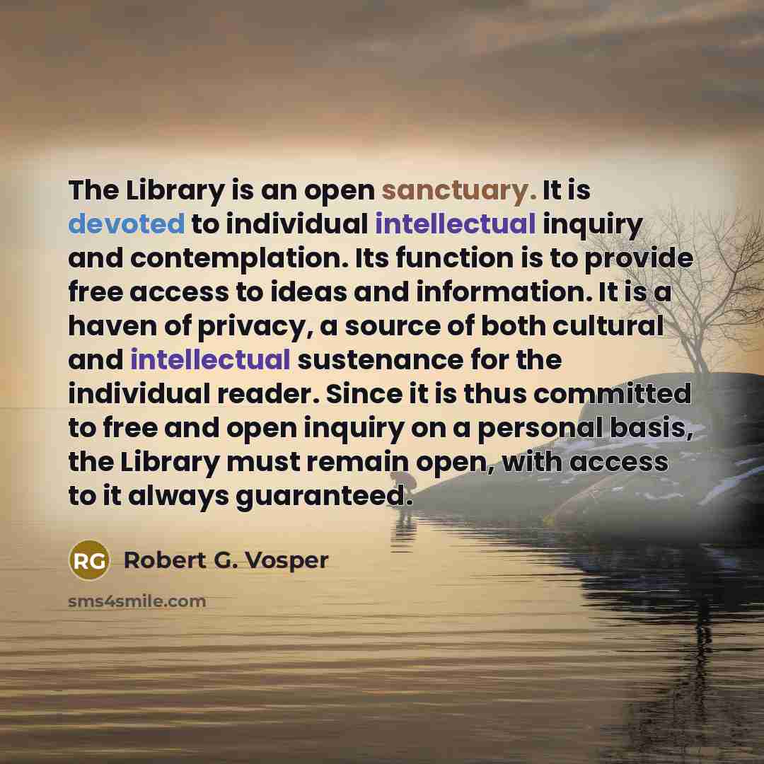 “The Library is an open sanctuary. It is devoted to individual intellectual inquiry and contemplation. Its function is to provide free access to ideas and information. It is a haven of privacy, a source of both cultural and intellectual sustenance for the individual reader. Since it is thus…” quote by Robert G. Vosper