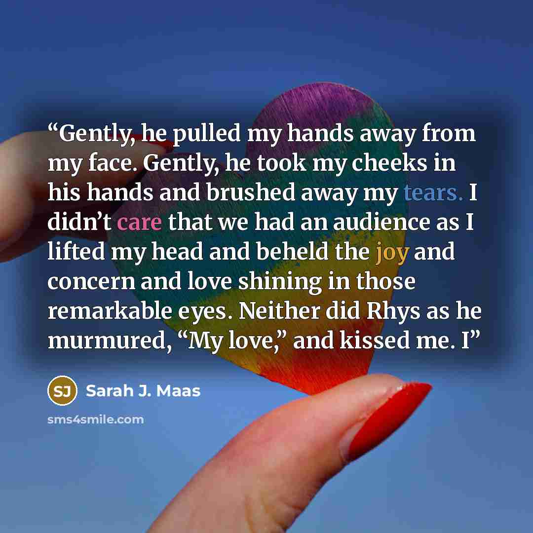 “Gently, he pulled my hands away from my face. Gently, he took my cheeks in his hands and brushed away my tears. I didn’t care that we had an audience as I lifted my head and beheld the joy and concern and love shining in those remarkable eyes. Neither did Rhys as he murmured, “My love,” and kissed…” quote by Sarah J. Maas
