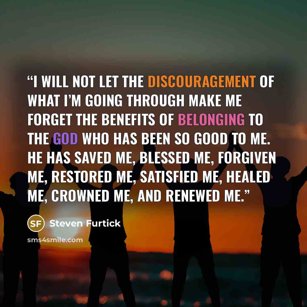“I will not let the discouragement of what I’m going through make me forget the benefits of belonging to the God who has been so good to me. He has saved me, blessed me, forgiven me, restored me, satisfied me, healed me, crowned me, and renewed me.” quote by Steven Furtick