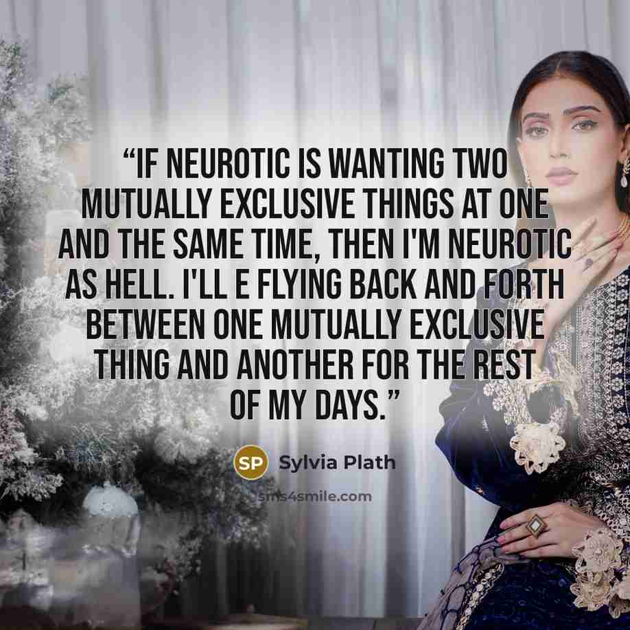 “If neurotic is wanting two mutually exclusive things at one and the same time, then I'm neurotic as hell. I'll e flying back and forth between one mutually exclusive thing and another for the rest of my days.” quote by Sylvia Plath