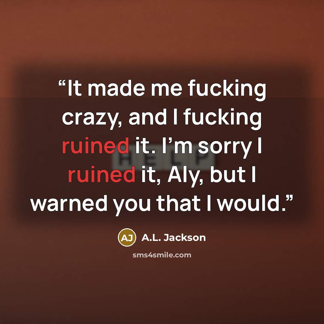 “It made me fucking crazy, and I fucking ruined it. I’m sorry I ruined it, Aly, but I warned you that I would.” quote by A.L. Jackson