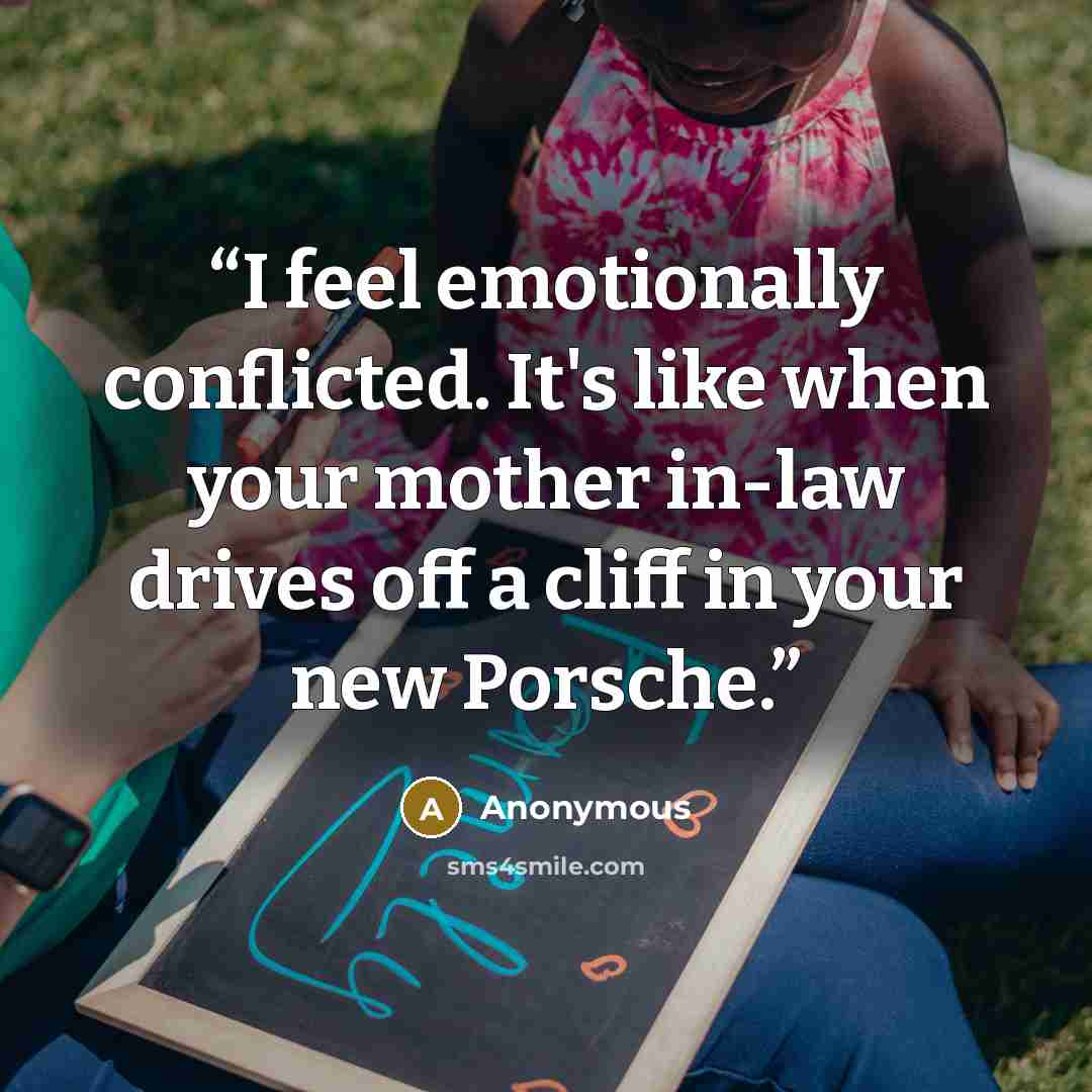 “I feel emotionally conflicted. It's like when your mother in-law drives off a cliff in your new Porsche.” quote by Anonymous