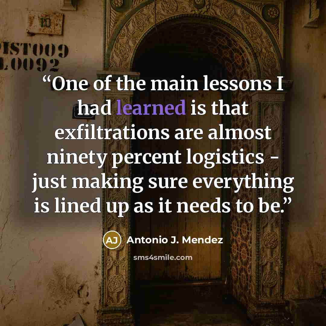 “One of the main lessons I had learned is that exfiltrations are almost ninety percent logistics - just making sure everything is lined up as it needs to be.” quote by Antonio J. Mendez