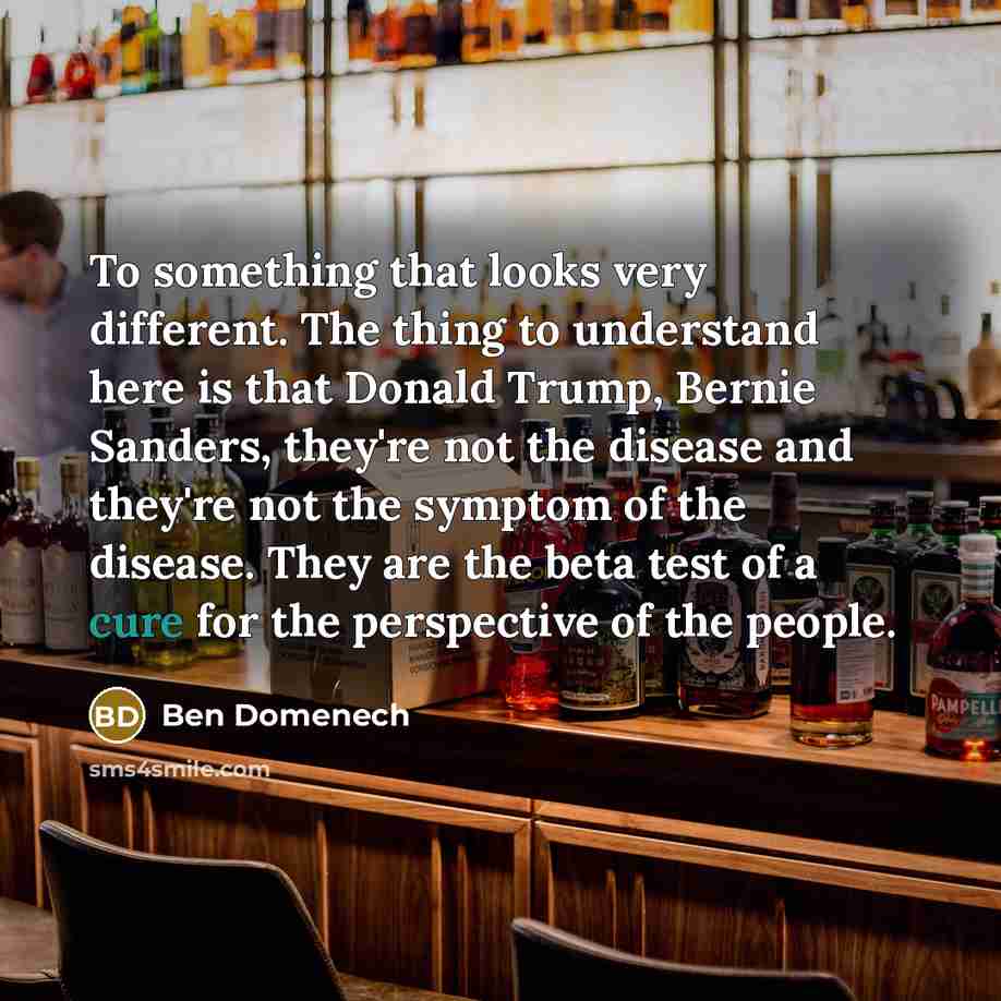 “To something that looks very different. The thing to understand here is that Donald Trump, Bernie Sanders, they're not the disease and they're not the symptom of the disease. They are the beta test of a cure for the perspective of the people.” quote by Ben Domenech