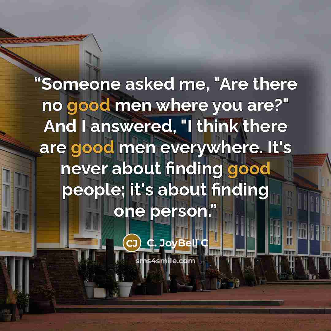 “Someone asked me, "Are there no good men where you are?" And I answered, "I think there are good men everywhere. It's never about finding good people; it's about finding one person.” quote by C. JoyBell C