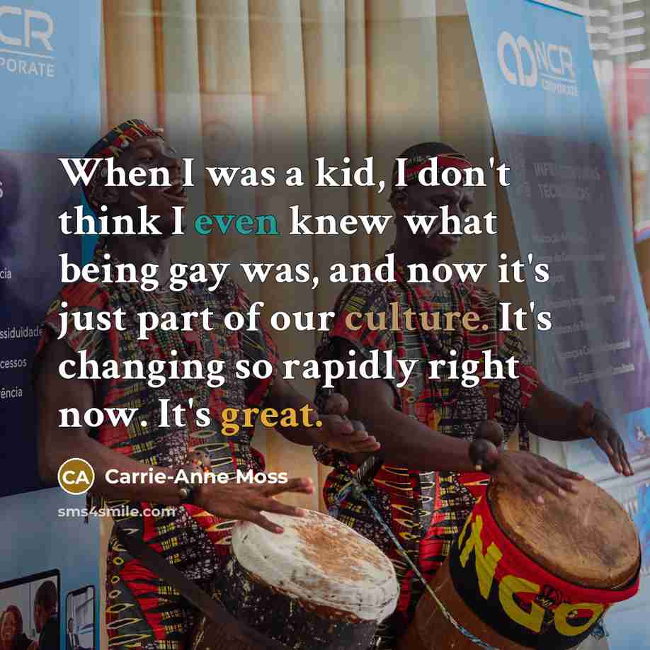 “When I was a kid, I don't think I even knew what being gay was, and now it's just part of our culture. It's changing so rapidly right now. It's great.” quote by Carrie-Anne Moss