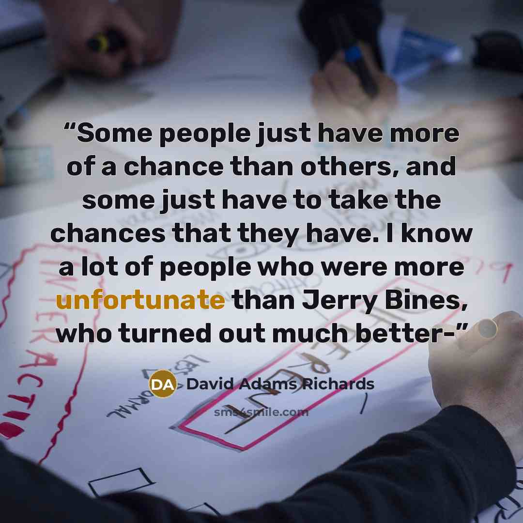 “Some people just have more of a chance than others, and some just have to take the chances that they have. I know a lot of people who were more unfortunate than Jerry Bines, who turned out much better-” quote by David Adams Richards