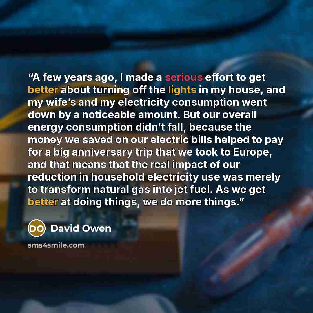 “A few years ago, I made a serious effort to get better about turning off the lights in my house, and my wife’s and my electricity consumption went down by a noticeable amount. But our overall energy consumption didn’t fall, because the money we saved on our electric bills helped to pay for a big…” quote by David Owen