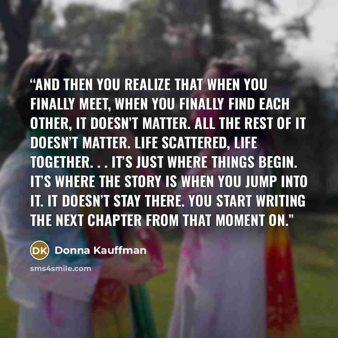 “And then you realize that when you finally meet, when you finally find each other, it doesn’t matter. All the rest of it doesn’t matter. Life scattered, life together. . . it’s just where things begin. It’s where the story is when you jump into it. It doesn’t stay there. You start writing the next…” quote by Donna Kauffman