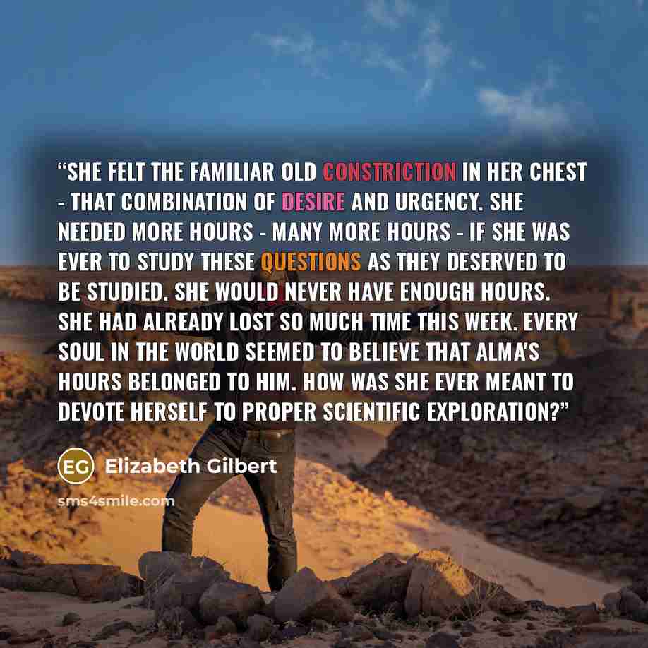 “She felt the familiar old constriction in her chest - that combination of desire and urgency. She needed more hours - many more hours - if she was ever to study these questions as they deserved to be studied. She would never have enough hours. She had already lost so much time this week. Every…” quote by Elizabeth Gilbert
